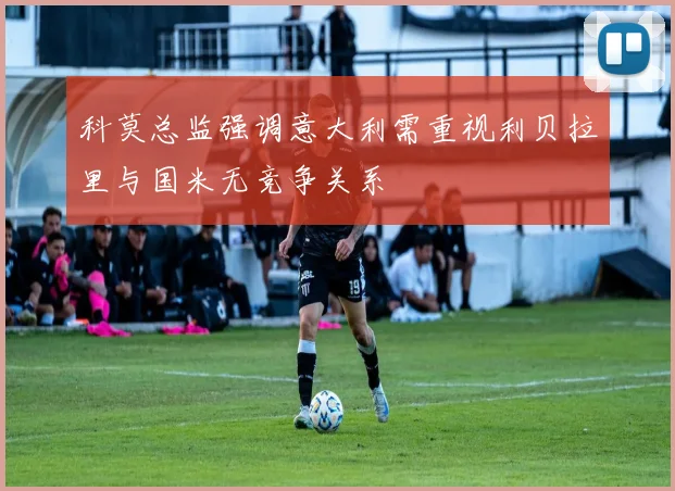 科莫总监强调意大利需重视利贝拉里与国米无竞争关系
