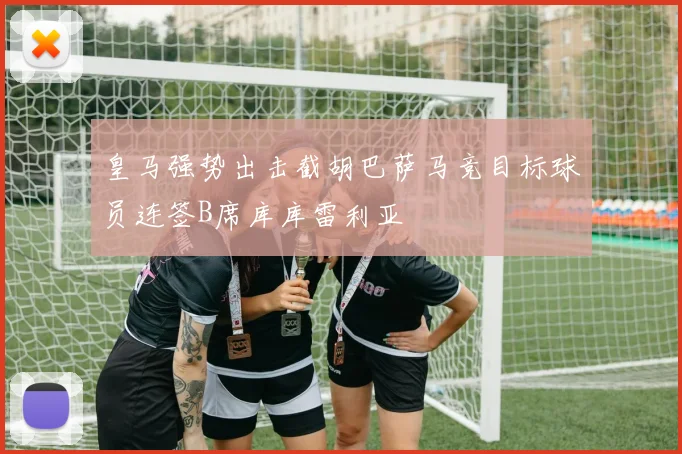 皇马强势出击截胡巴萨马竞目标球员连签B席库库雷利亚