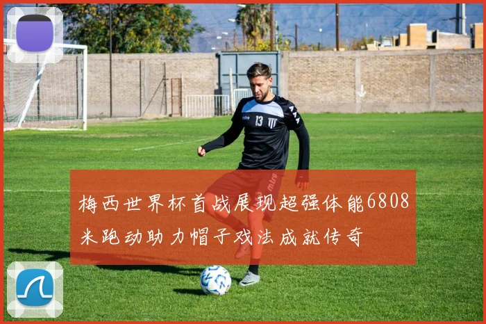 梅西世界杯首战展现超强体能6808米跑动助力帽子戏法成就传奇