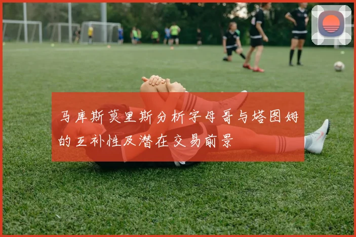 马库斯莫里斯分析字母哥与塔图姆的互补性及潜在交易前景