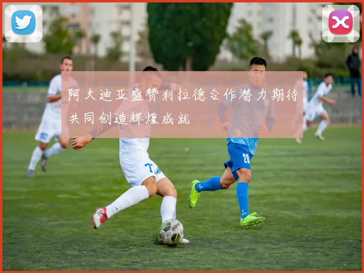 阿夫迪亚盛赞利拉德合作潜力期待共同创造辉煌成就