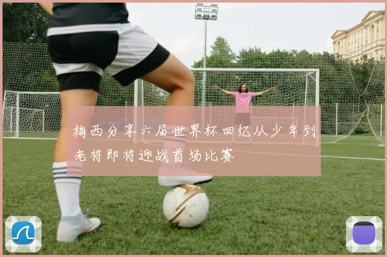 梅西分享六届世界杯回忆从少年到老将即将迎战首场比赛