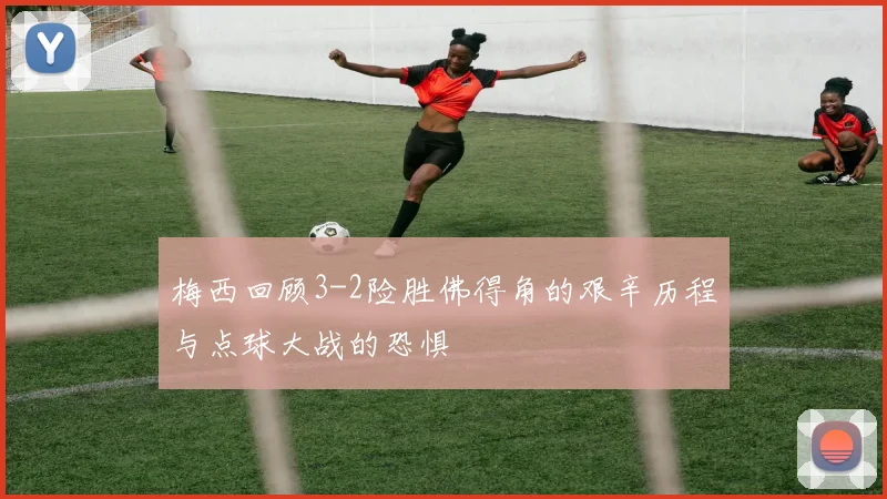 梅西回顾3-2险胜佛得角的艰辛历程与点球大战的恐惧