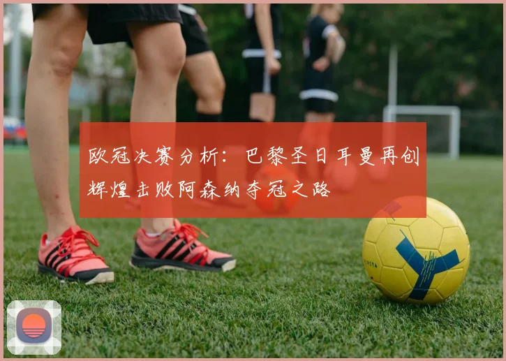 欧冠决赛分析：巴黎圣日耳曼再创辉煌击败阿森纳夺冠之路