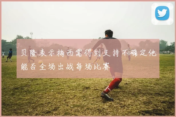 贝隆表示梅西需得到支持不确定他能否全场出战每场比赛