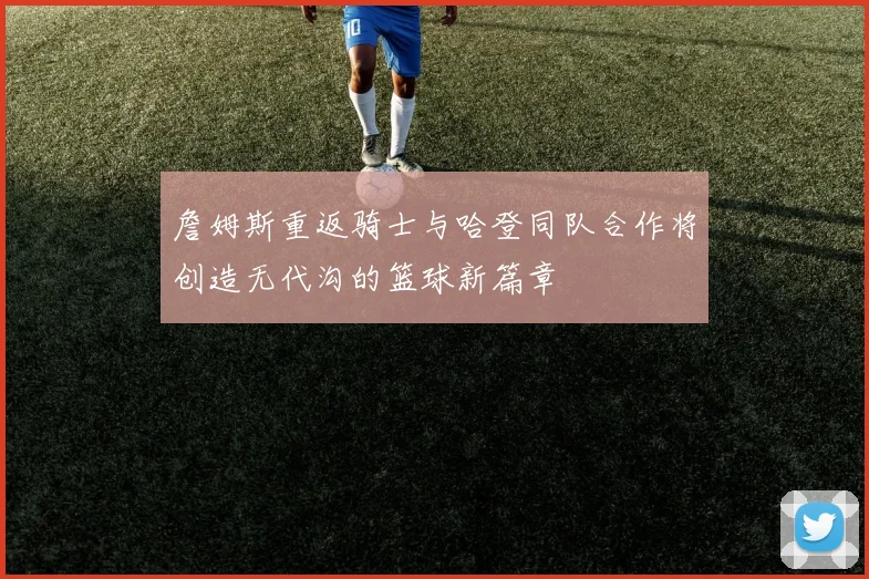 詹姆斯重返骑士与哈登同队合作将创造无代沟的篮球新篇章