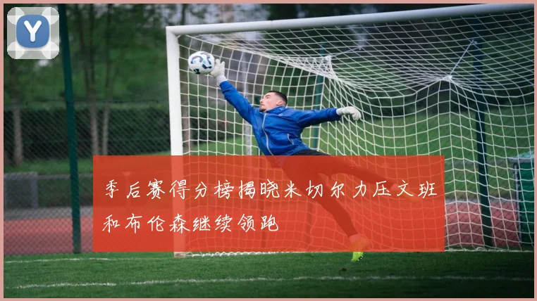 季后赛得分榜揭晓米切尔力压文班和布伦森继续领跑