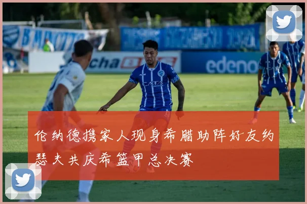伦纳德携家人现身希腊助阵好友约瑟夫共庆希篮甲总决赛